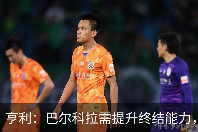 亨利：巴尔科拉需提升终结能力，外界期望不可避免